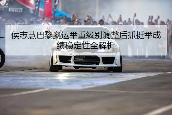 侯志慧巴黎奥运举重级别调整后抓挺举成绩稳定性全解析